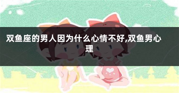 双鱼座的男人因为什么心情不好,双鱼男心理