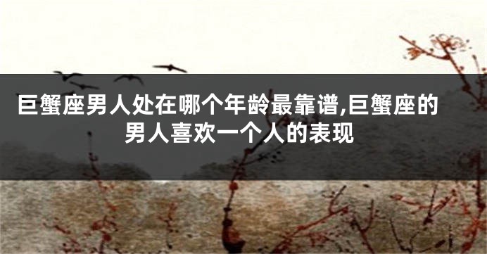 巨蟹座男人处在哪个年龄最靠谱,巨蟹座的男人喜欢一个人的表现
