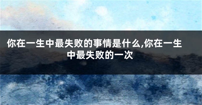 你在一生中最失败的事情是什么,你在一生中最失败的一次