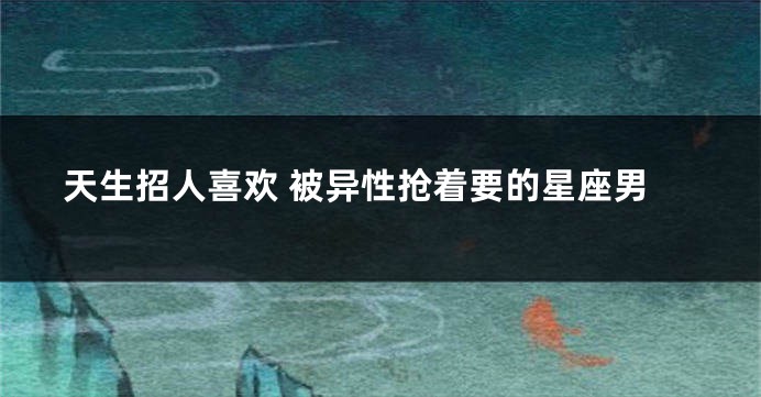 天生招人喜欢 被异性抢着要的星座男
