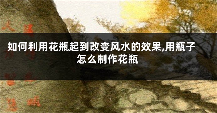 如何利用花瓶起到改变风水的效果,用瓶子怎么制作花瓶