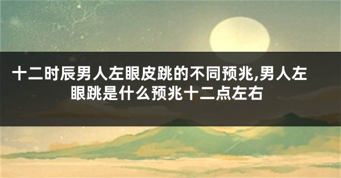 十二时辰男人左眼皮跳的不同预兆,男人左眼跳是什么预兆十二点左右
