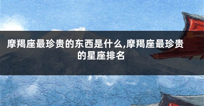 摩羯座最珍贵的东西是什么,摩羯座最珍贵的星座排名