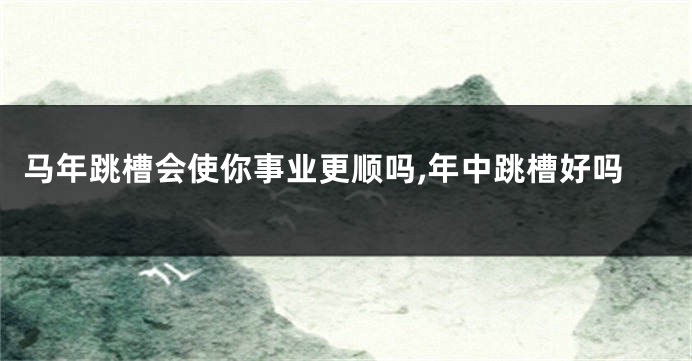 马年跳槽会使你事业更顺吗,年中跳槽好吗