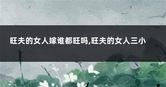 旺夫的女人嫁谁都旺吗,旺夫的女人三小