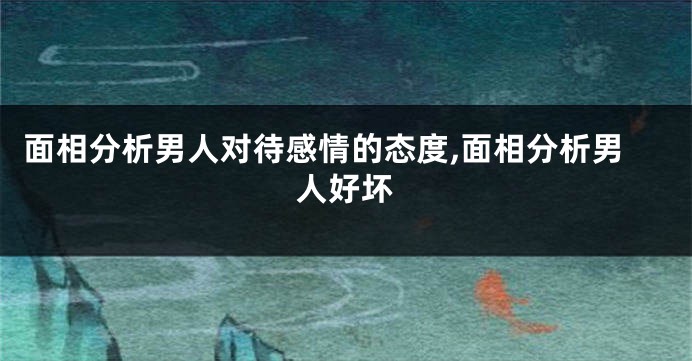面相分析男人对待感情的态度,面相分析男人好坏