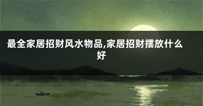 最全家居招财风水物品,家居招财摆放什么好
