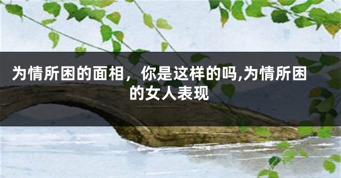 为情所困的面相，你是这样的吗,为情所困的女人表现