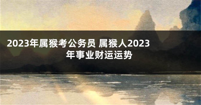 2023年属猴考公务员 属猴人2023年事业财运运势