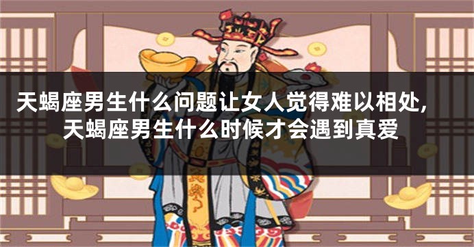 天蝎座男生什么问题让女人觉得难以相处,天蝎座男生什么时候才会遇到真爱