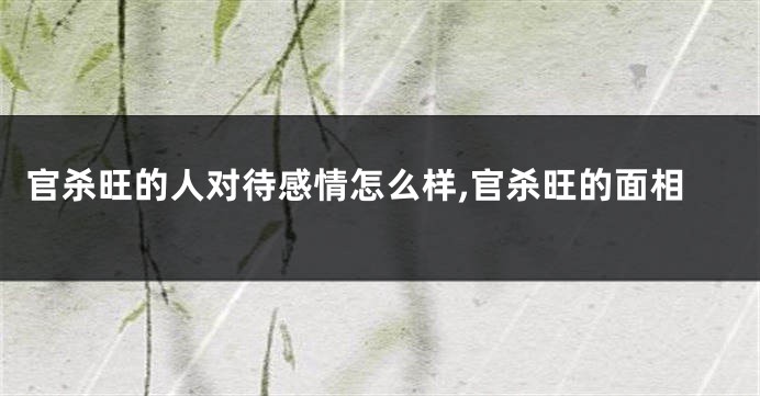 官杀旺的人对待感情怎么样,官杀旺的面相