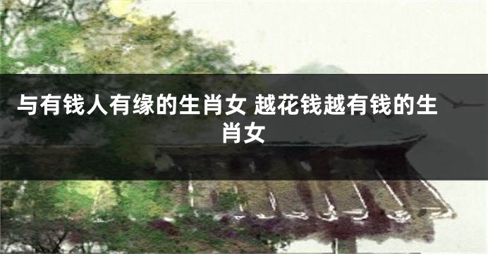 与有钱人有缘的生肖女 越花钱越有钱的生肖女