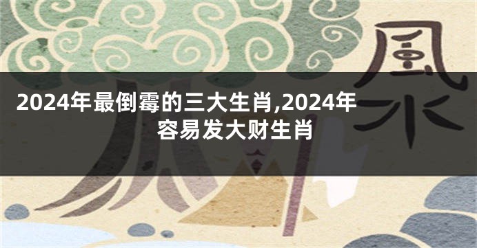 2024年最倒霉的三大生肖,2024年容易发大财生肖