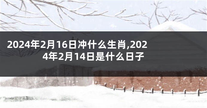 2024年2月16日冲什么生肖,2024年2月14日是什么日子