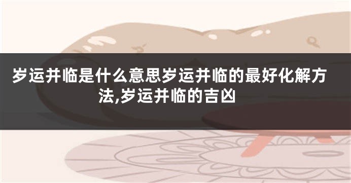 岁运并临是什么意思岁运并临的最好化解方法,岁运并临的吉凶