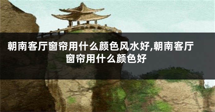 朝南客厅窗帘用什么颜色风水好,朝南客厅窗帘用什么颜色好