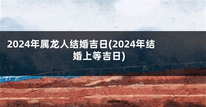 2024年属龙人结婚吉日(2024年结婚上等吉日)