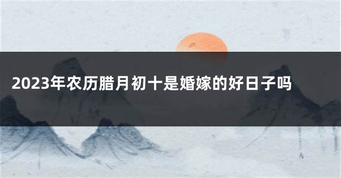 2023年农历腊月初十是婚嫁的好日子吗
