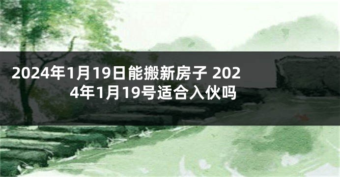 2024年1月19日能搬新房子 2024年1月19号适合入伙吗