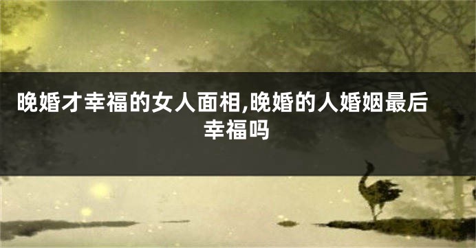晚婚才幸福的女人面相,晚婚的人婚姻最后幸福吗
