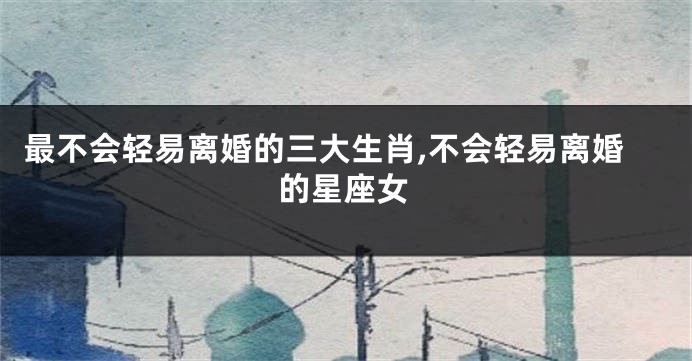 最不会轻易离婚的三大生肖,不会轻易离婚的星座女