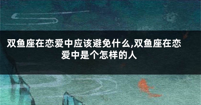 双鱼座在恋爱中应该避免什么,双鱼座在恋爱中是个怎样的人