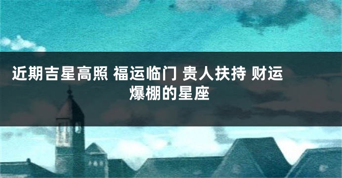 近期吉星高照 福运临门 贵人扶持 财运爆棚的星座