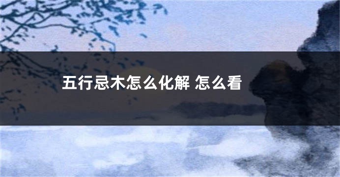 五行忌木怎么化解 怎么看 