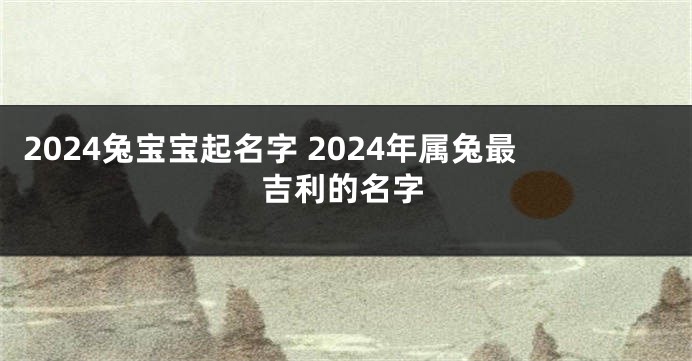 2024兔宝宝起名字 2024年属兔最吉利的名字