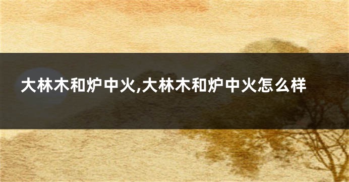 大林木和炉中火,大林木和炉中火怎么样