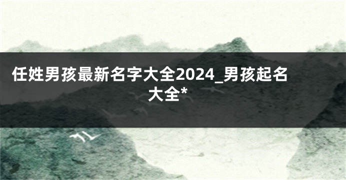 任姓男孩最新名字大全2024_男孩起名大全*