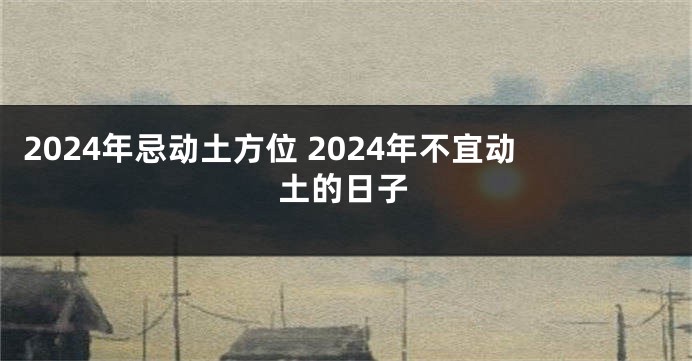 2024年忌动土方位 2024年不宜动土的日子