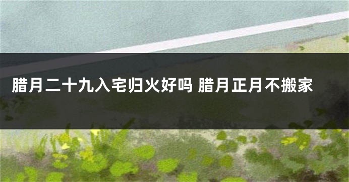 腊月二十九入宅归火好吗 腊月正月不搬家