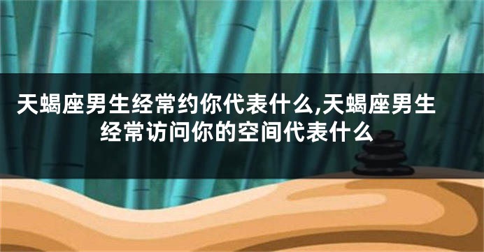 天蝎座男生经常约你代表什么,天蝎座男生经常访问你的空间代表什么