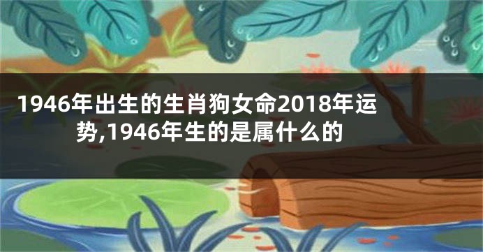 1946年出生的生肖狗女命2018年运势,1946年生的是属什么的