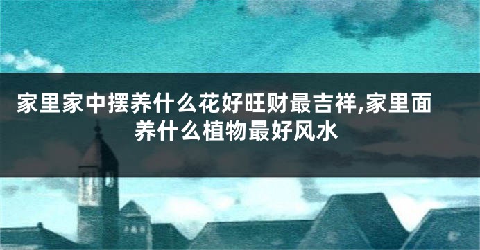 家里家中摆养什么花好旺财最吉祥,家里面养什么植物最好风水