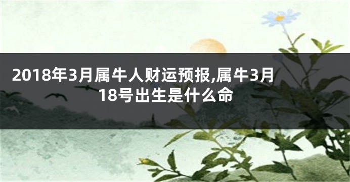 2018年3月属牛人财运预报,属牛3月18号出生是什么命