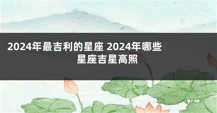 2024年最吉利的星座 2024年哪些星座吉星高照
