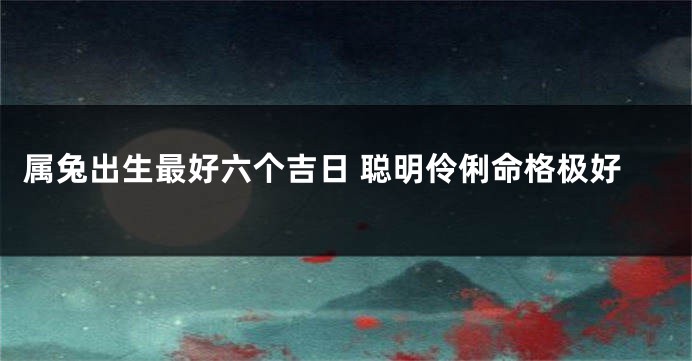 属兔出生最好六个吉日 聪明伶俐命格极好