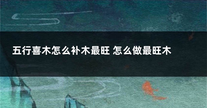 五行喜木怎么补木最旺 怎么做最旺木 
