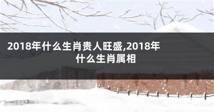 2018年什么生肖贵人旺盛,2018年什么生肖属相