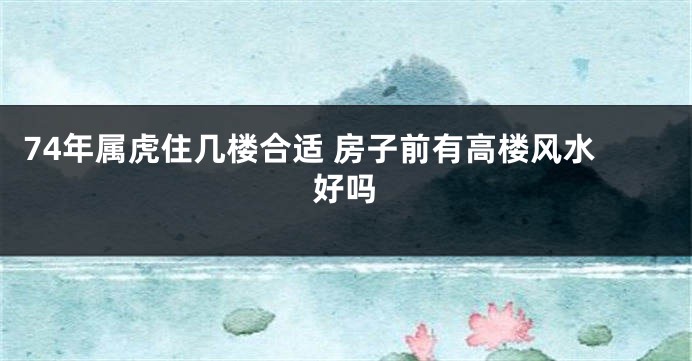 74年属虎住几楼合适 房子前有高楼风水好吗