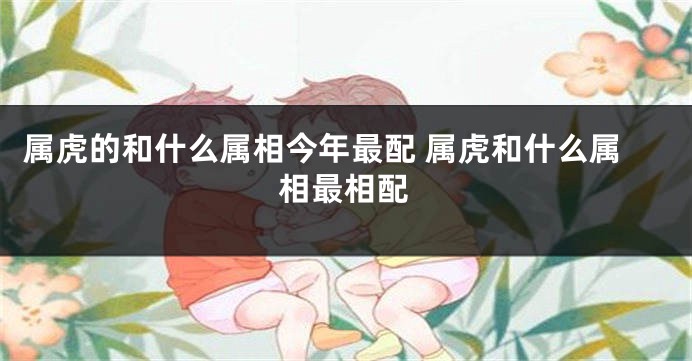 属虎的和什么属相今年最配 属虎和什么属相最相配