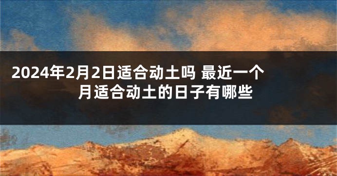 2024年2月2日适合动土吗 最近一个月适合动土的日子有哪些