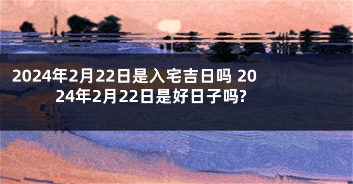 2024年2月22日是入宅吉日吗 2024年2月22日是好日子吗?