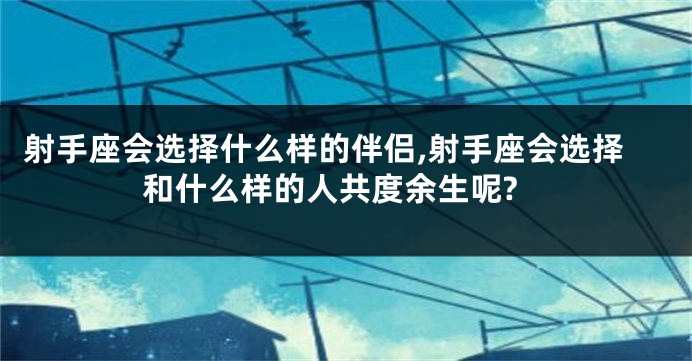 射手座会选择什么样的伴侣,射手座会选择和什么样的人共度余生呢?