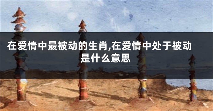 在爱情中最被动的生肖,在爱情中处于被动是什么意思