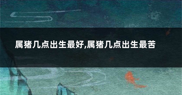 属猪几点出生最好,属猪几点出生最苦