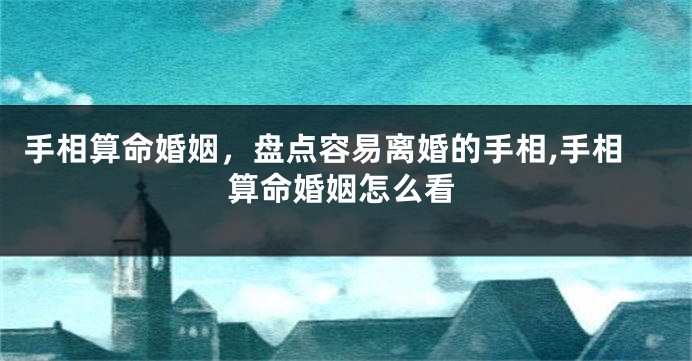 手相算命婚姻，盘点容易离婚的手相,手相算命婚姻怎么看