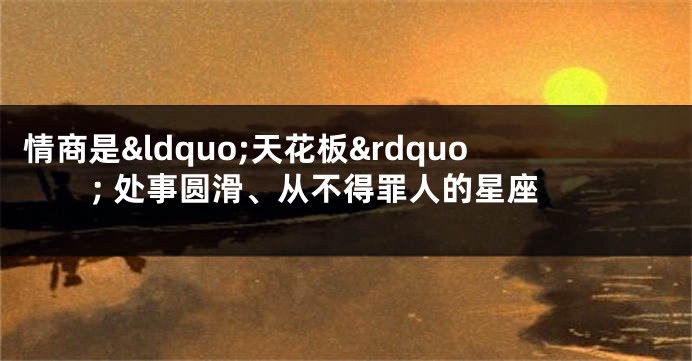 情商是&ldquo;天花板&rdquo; 处事圆滑、从不得罪人的星座